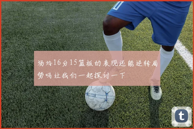 场均16分15篮板的表现还能逆转局势吗让我们一起探讨一下