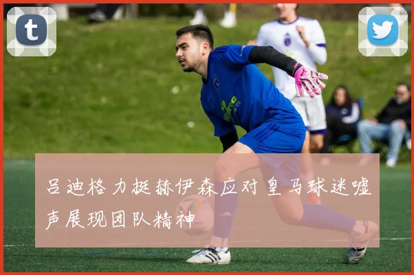 吕迪格力挺赫伊森应对皇马球迷嘘声展现团队精神