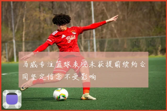 马威专注篮球表现未获提前续约合同坚定信念不受影响