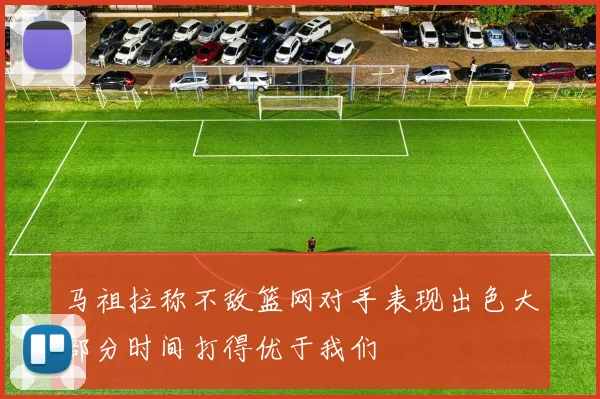 马祖拉称不敌篮网对手表现出色大部分时间打得优于我们