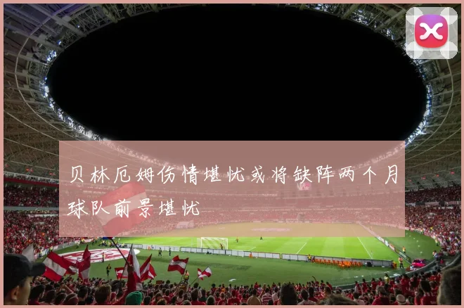 贝林厄姆伤情堪忧或将缺阵两个月球队前景堪忧