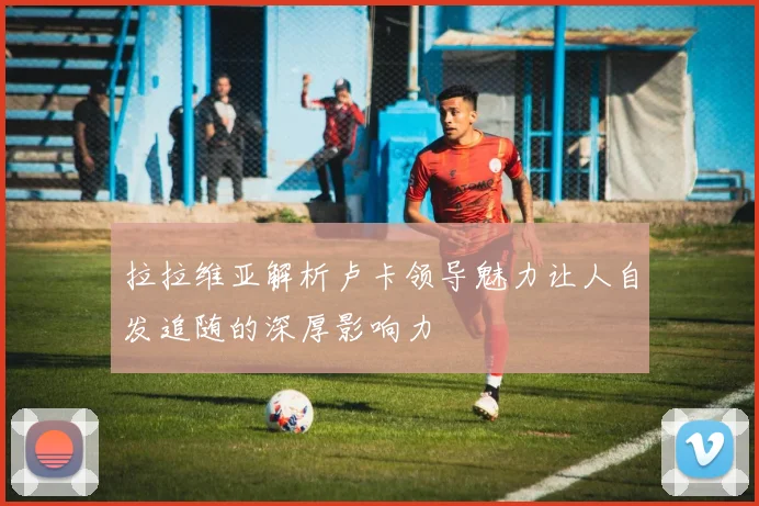 拉拉维亚解析卢卡领导魅力让人自发追随的深厚影响力