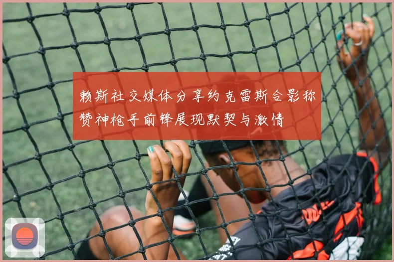 赖斯社交媒体分享约克雷斯合影称赞神枪手前锋展现默契与激情
