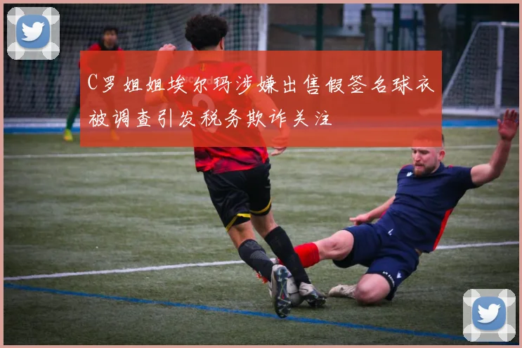 C罗姐姐埃尔玛涉嫌出售假签名球衣被调查引发税务欺诈关注