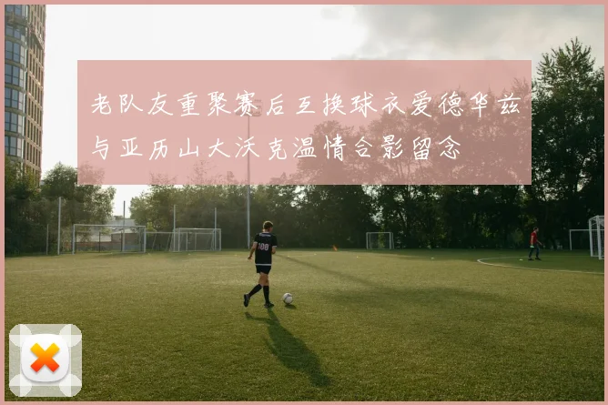 老队友重聚赛后互换球衣爱德华兹与亚历山大沃克温情合影留念