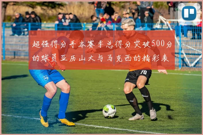 超强得分手本赛季总得分突破500分的球员亚历山大与马克西的精彩表现分析