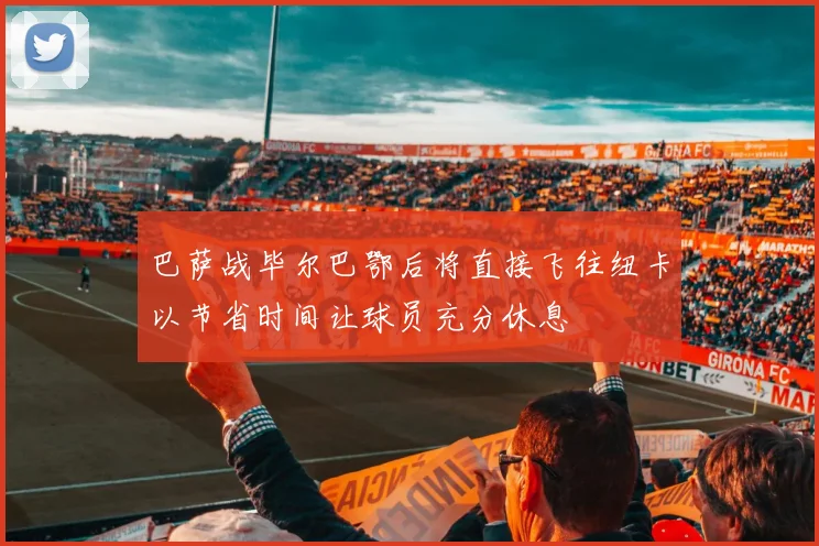巴萨战毕尔巴鄂后将直接飞往纽卡以节省时间让球员充分休息