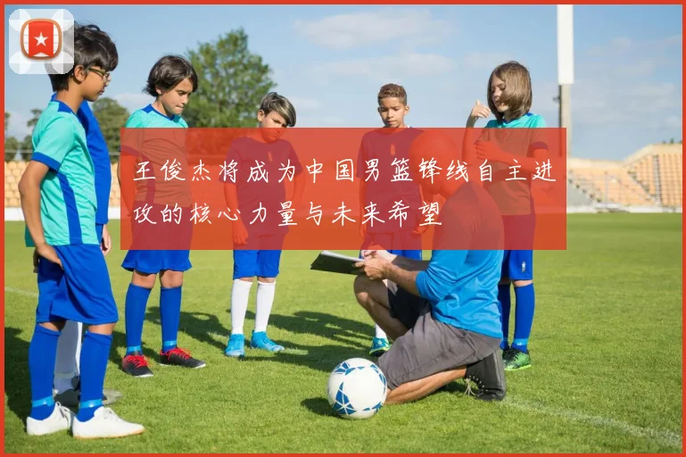 王俊杰将成为中国男篮锋线自主进攻的核心力量与未来希望