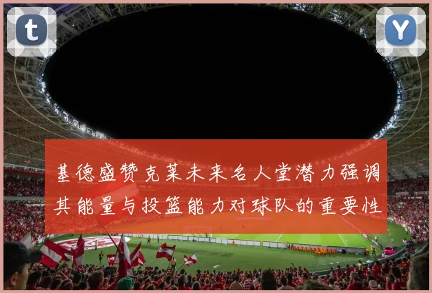 基德盛赞克莱未来名人堂潜力强调其能量与投篮能力对球队的重要性