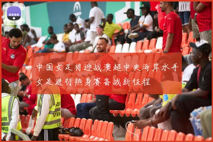 中国女足将迎战澳超中央海岸水手女足进行热身赛备战新征程