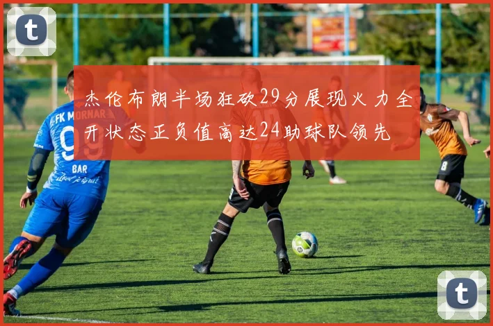 杰伦布朗半场狂砍29分展现火力全开状态正负值高达24助球队领先