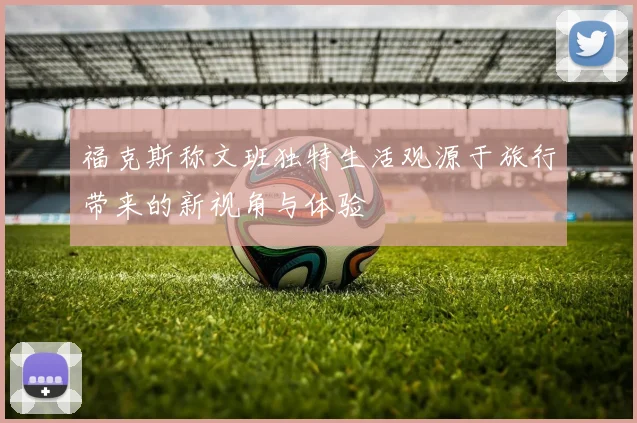 福克斯称文班独特生活观源于旅行带来的新视角与体验