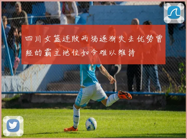 四川女篮连败两场逐渐失去优势曾经的霸主地位如今难以维持