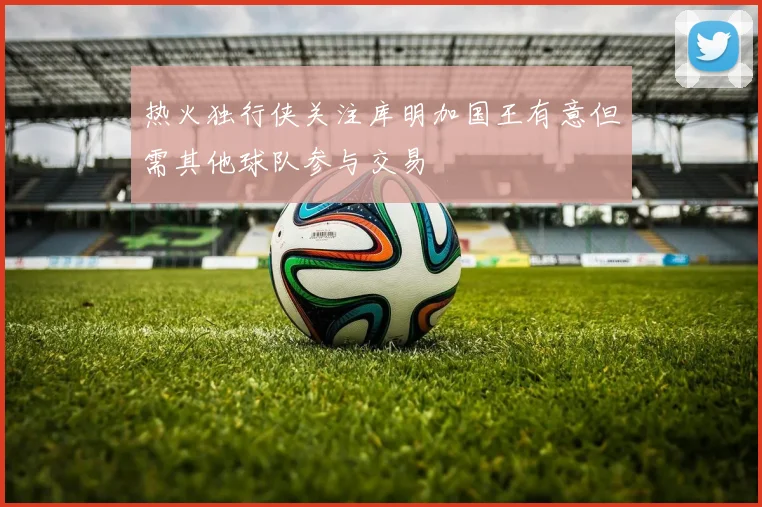 热火独行侠关注库明加国王有意但需其他球队参与交易
