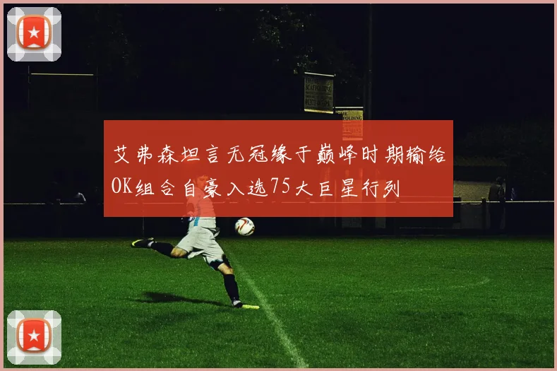 艾弗森坦言无冠缘于巅峰时期输给OK组合自豪入选75大巨星行列