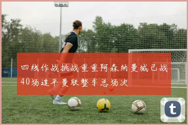 四线作战挑战重重阿森纳曼城已战40场追平曼联整季总场次