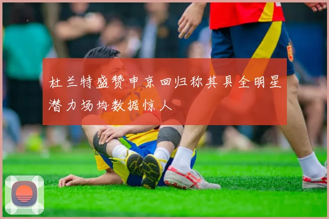 杜兰特盛赞申京回归称其具全明星潜力场均数据惊人