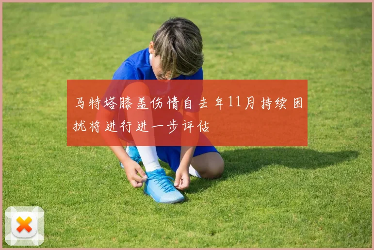 马特塔膝盖伤情自去年11月持续困扰将进行进一步评估