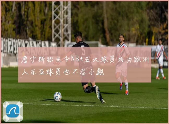 詹宁斯称当今NBA五大球员均为欧洲人东亚球员也不容小觑
