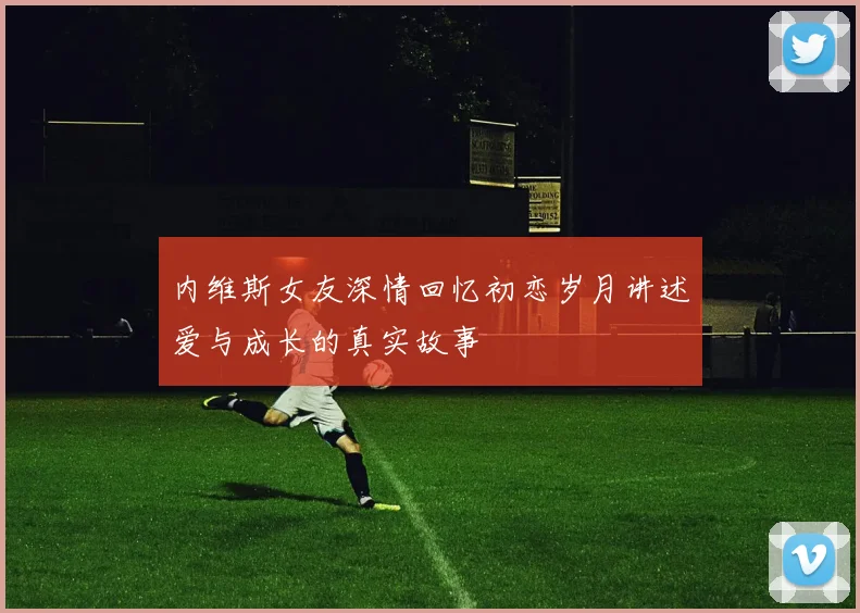 内维斯女友深情回忆初恋岁月讲述爱与成长的真实故事