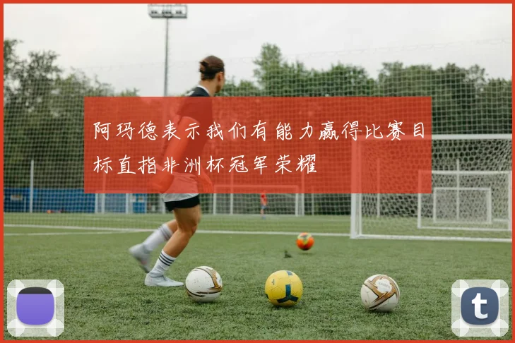 阿玛德表示我们有能力赢得比赛目标直指非洲杯冠军荣耀