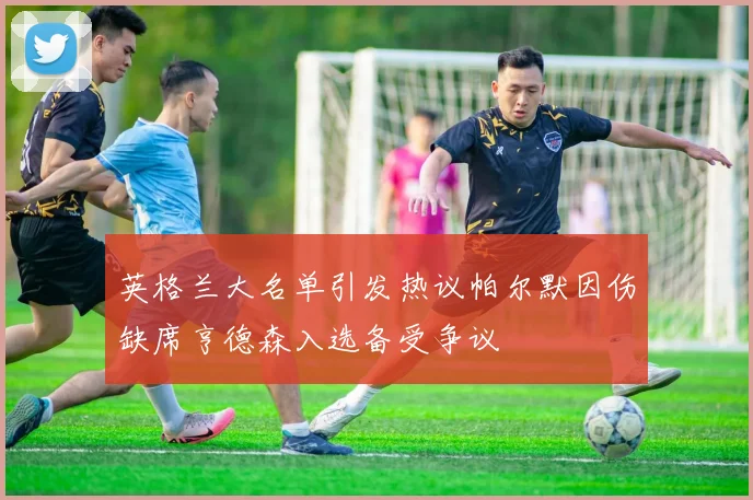 英格兰大名单引发热议帕尔默因伤缺席亨德森入选备受争议