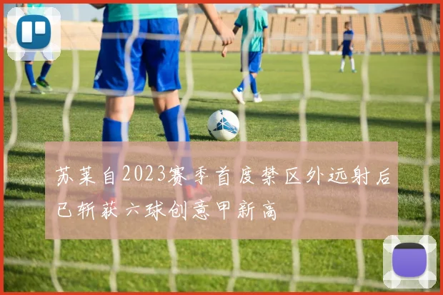 苏莱自2023赛季首度禁区外远射后已斩获六球创意甲新高