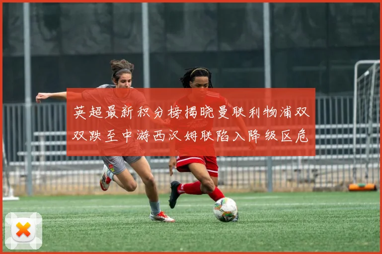 英超最新积分榜揭晓曼联利物浦双双跌至中游西汉姆联陷入降级区危机
