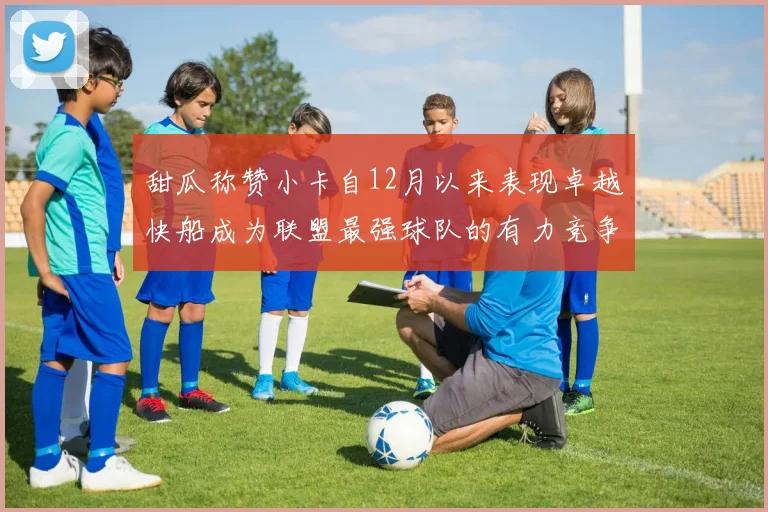 甜瓜称赞小卡自12月以来表现卓越快船成为联盟最强球队的有力竞争者