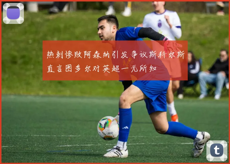 热刺惨败阿森纳引发争议斯科尔斯直言图多尔对英超一无所知