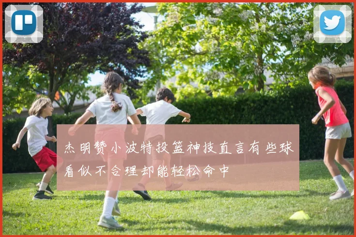 杰明赞小波特投篮神技直言有些球看似不合理却能轻松命中