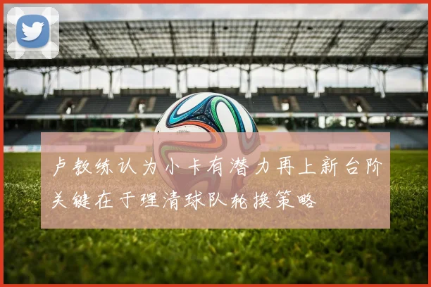 卢教练认为小卡有潜力再上新台阶关键在于理清球队轮换策略