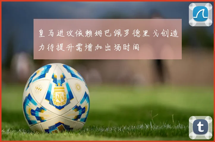 皇马进攻依赖姆巴佩罗德里戈创造力待提升需增加出场时间
