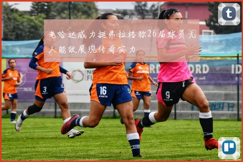 老哈达威力挺弗拉格称26届球员无人能敌展现传奇实力