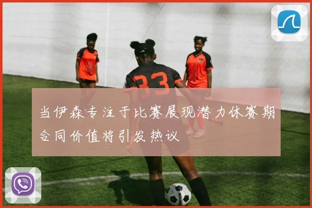 当伊森专注于比赛展现潜力休赛期合同价值将引发热议