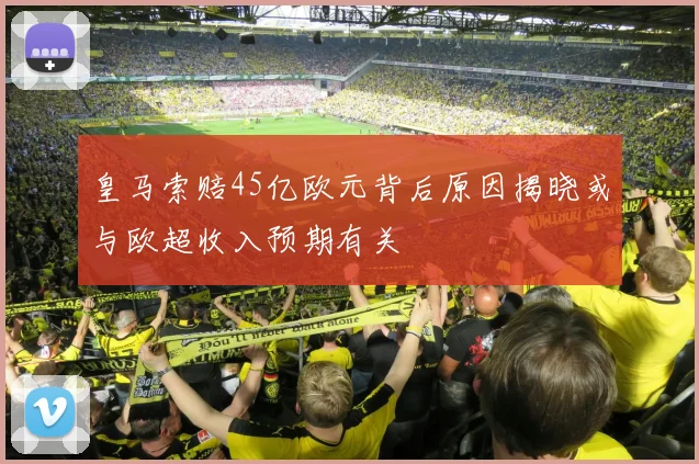 皇马索赔45亿欧元背后原因揭晓或与欧超收入预期有关