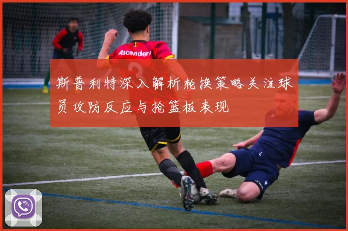 斯普利特深入解析轮换策略关注球员攻防反应与抢篮板表现