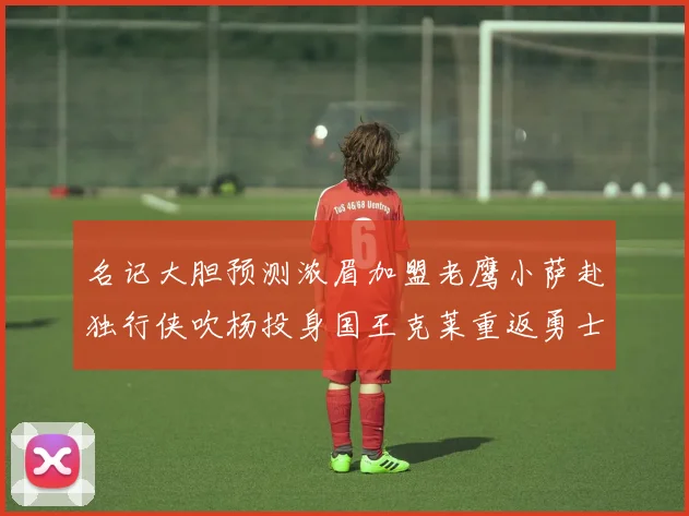 名记大胆预测浓眉加盟老鹰小萨赴独行侠吹杨投身国王克莱重返勇士