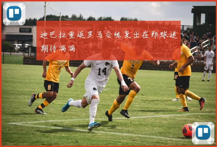 迪巴拉重返罗马合练复出在即球迷期待满满