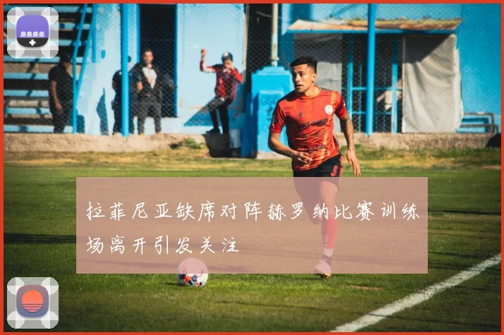 拉菲尼亚缺席对阵赫罗纳比赛训练场离开引发关注
