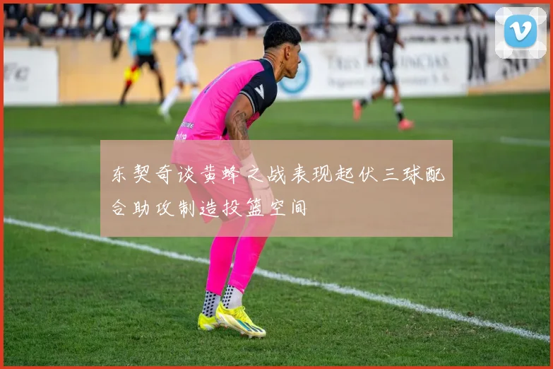东契奇谈黄蜂之战表现起伏三球配合助攻制造投篮空间