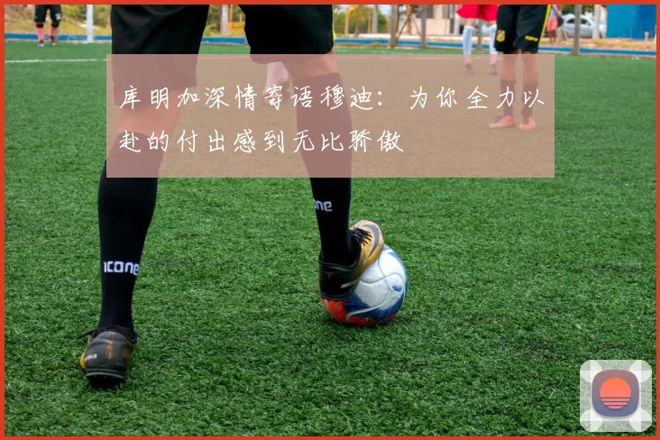 库明加深情寄语穆迪：为你全力以赴的付出感到无比骄傲