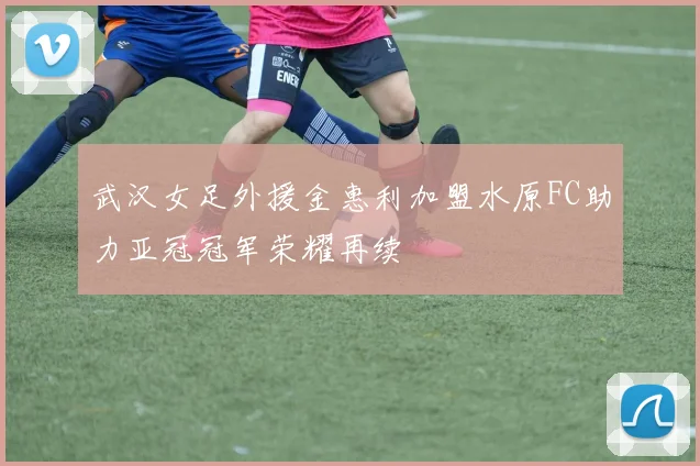 武汉女足外援金惠利加盟水原FC助力亚冠冠军荣耀再续