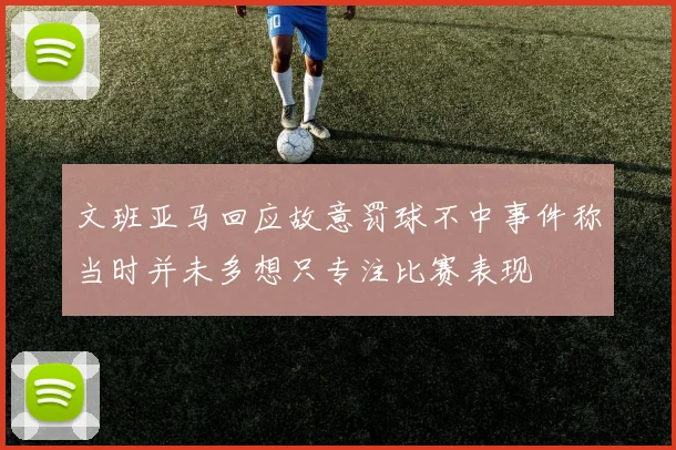 文班亚马回应故意罚球不中事件称当时并未多想只专注比赛表现