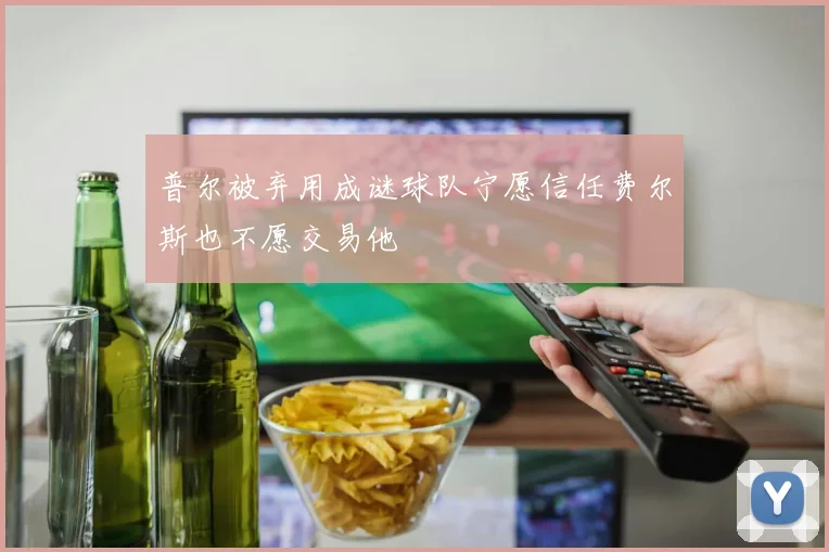 普尔被弃用成谜球队宁愿信任费尔斯也不愿交易他
